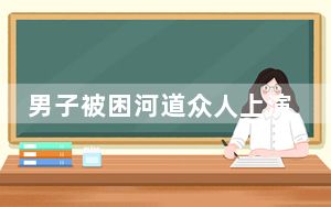 男子被困河道众人上演生死救援 背后真相实在令人感到惊愕