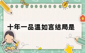 十年一品温如言结局是好的吗 背后真相让人感到惊讶