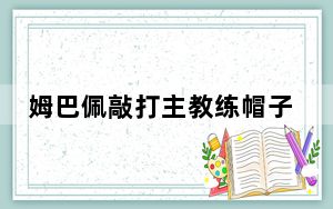 姆巴佩敲打主教练帽子 背后真相实在让人惊愕