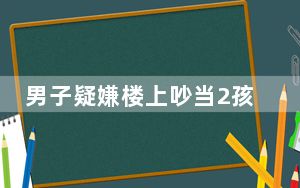 男子疑嫌楼上吵当2孩子面杀其父母 两人已由亲属带回安置