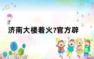 济南大楼着火?官方辟谣 具体怎么一回事？