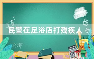 民警在足浴店打残疾人 当地调查 事后仍在岗!相关部门包庇还是另有隐情?
