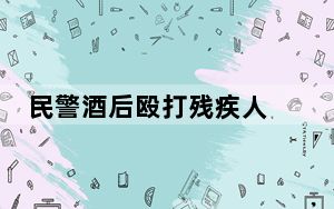 民警酒后殴打残疾人 疑仍在岗工作 官方回应已停止其职务