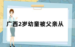 广西2岁幼童被父亲从楼上扔下致死 到底是什么情况？