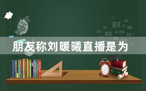 朋友称刘暖曦直播是为了修复心理 背后真相实在令人震惊