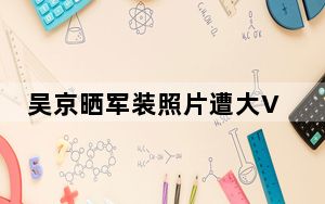 吴京晒军装照片遭大V质疑 网友：咸吃萝卜，淡操心