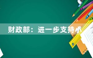 财政部：进一步支持小微企业和个体工商户发展有关税费政策