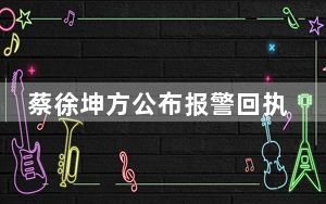 蔡徐坤方公布报警回执 一反常态第一时间进行辟谣