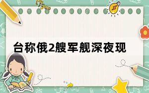 台称俄2艘军舰深夜现身台东部海域 网友：需要解放军过去保卫宝岛吗？？