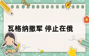 瓦格纳撤军 停止在俄境内活动 停止向莫斯科推进并命令其士兵返回基地!