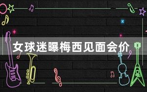 女球迷曝梅西见面会价格等于一辆车 王涛曾回应过价格为20万