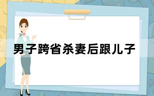 男子跨省杀妻后跟儿子说我杀了你妈 太可怕了！