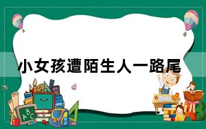 小女孩遭陌生人一路尾随进店求助 这到底是怎么回事？