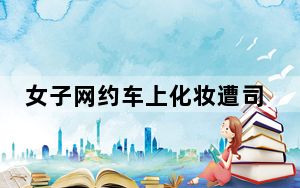 女子网约车上化妆遭司机停车赶人 女子网约车上化妆遭司机停车赶人