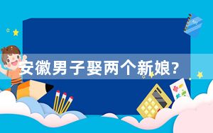 安徽男子娶两个新娘?警方辟谣 背后真相令人震惊