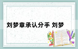 刘梦章承认分手 刘梦章齐思钧官宣分手事件始末2023最新消息 内幕曝光简直太意外了