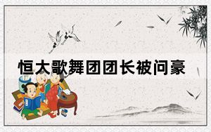 恒大歌舞团团长被问豪宅多少钱 背后真相令人震惊