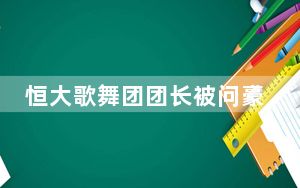 恒大歌舞团团长被问豪宅多少钱 背后真相实在令人震惊 这到底是怎么回事？