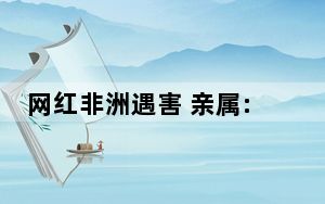 网红非洲遇害 亲属:他刚去1个多月 背后的真相让人始料未及