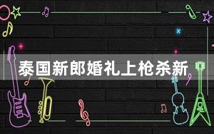 泰国新郎婚礼上枪杀新娘一家后自杀 背后真相让人感到惊讶