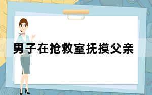 男子在抢救室抚摸父亲额头崩溃大哭 背后真相让人感到惊讶
