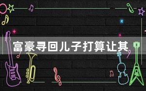 富豪寻回儿子打算让其学经营公司 始料未及真相简直太意外了 内幕曝光简直太意外了