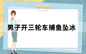 男子开三轮车捕鱼坠冰河溺亡 这到底是怎么回事？