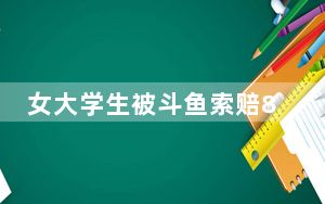 女大学生被斗鱼索赔8000万 背后的真相让人始料未及