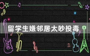 留学生嫌邻居太吵投毒被逐回国 这到底是怎么回事？