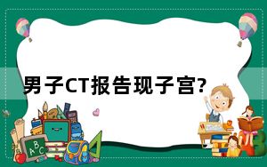 男子CT报告现子宫?院方回应 背后真相实在令人震惊 内幕曝光简直太意外了