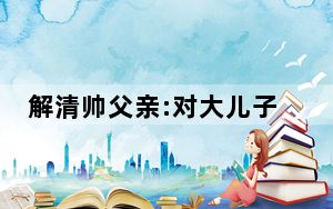 解清帅父亲:对大儿子也有愧疚 内幕曝光简直太意外了