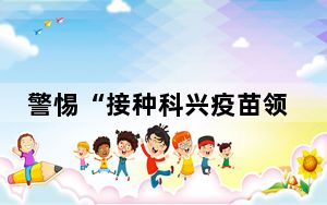 警惕“接种科兴疫苗领补助”诈骗 背后的真相让人始料未及