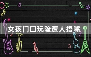 女孩门口玩险遭人捂嘴带走 监控曝光 背后真相实在令人震惊 内幕曝光简直太意外了