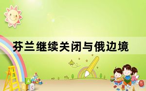芬兰继续关闭与俄边境口岸 直至 “另行通知”