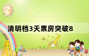 清明档3天票房突破8亿元 宫崎骏新片领跑