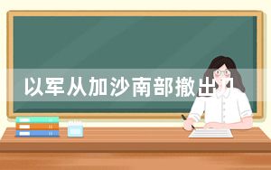 以军从加沙南部撤出几乎所有地面部队 目前仅留一个旅