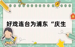 好戏连台为浦东“庆生” 2024浦东文化艺术节将推千余场文艺活动