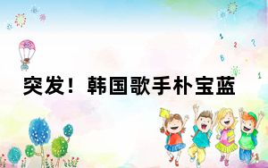 突发！韩国歌手朴宝蓝去世终年30岁 死因正在调查中