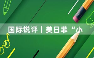 国际锐评丨美日菲“小圈子”唯恐南海不乱