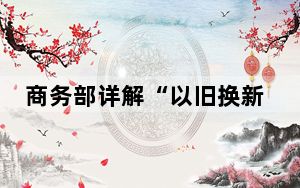 商务部详解“以旧换新”政策考量：要让老百姓家喻户晓