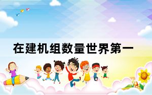 在建机组数量世界第一！我国核电工程建造能力全面提升