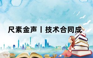 尺素金声丨技术合同成交增长28.6%，推动更多科研成果“下书架上货架”