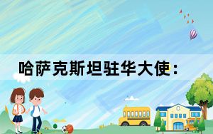 哈萨克斯坦驻华大使：哈中关系堪称有效合作的典范