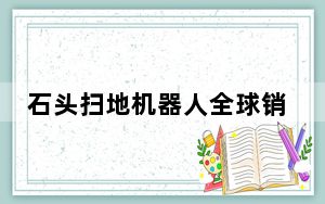 石头扫地机器人全球销额夺得榜首，中国科技企业国际影响力增长显著