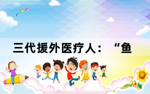 三代援外医疗人：“鱼渔双授”留下“不走的医疗队”