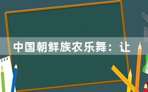 中国朝鲜族农乐舞：让世界看到热烈奔放的民族文化