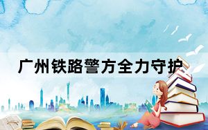 广州铁路警方全力守护旅客“五一”假期平安出行