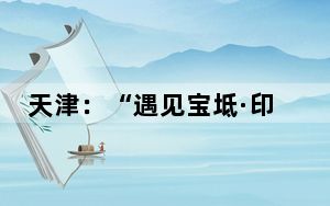 天津：“遇见宝坻·印象潮白”第二届潮白河四季欢乐旅游节启动