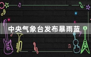 中央气象台发布暴雨蓝色预警：广西北部局地将有大暴雨