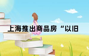 上海推出商品房“以旧换新”活动 支持居民合理梯度置业